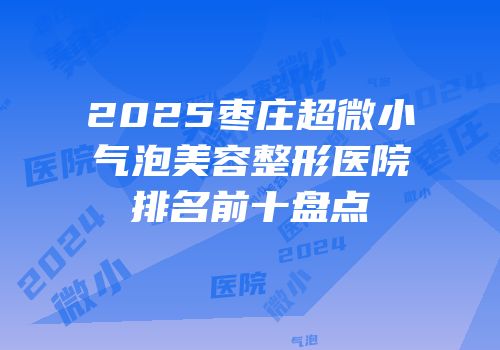 2025枣庄超微小气泡美容整形医院排名前十盘点