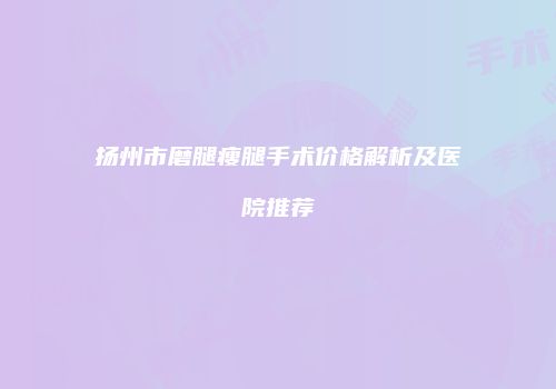 扬州市磨腿瘦腿手术价格解析及医院推荐