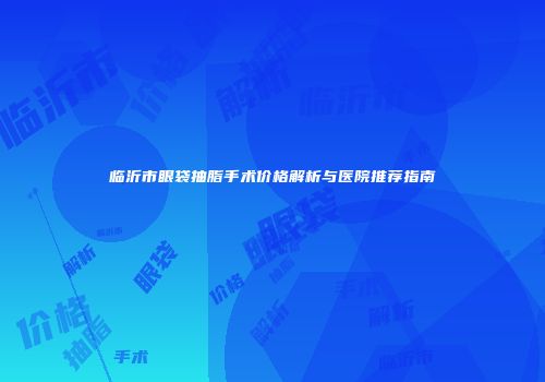 临沂市眼袋抽脂手术价格解析与医院推荐指南