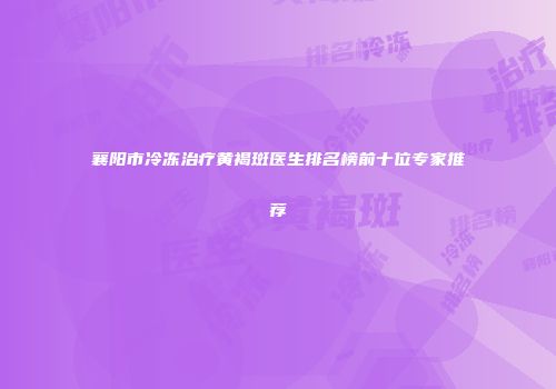 襄阳市冷冻治疗黄褐斑医生排名榜前十位专家推荐