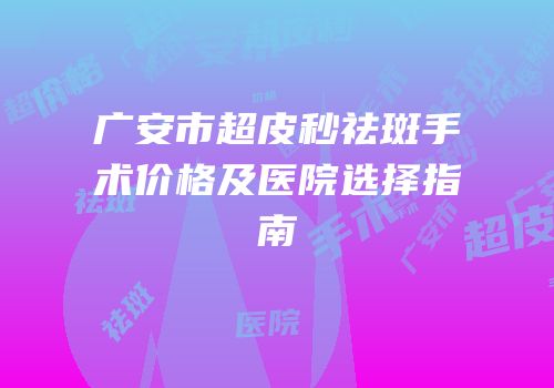 广安市超皮秒祛斑手术价格及医院选择指南