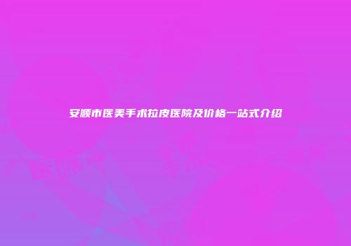 安顺市医美手术拉皮医院及价格一站式介绍