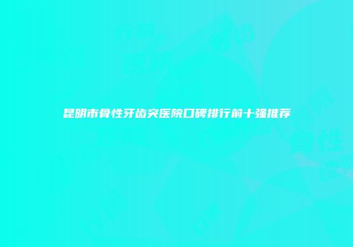 昆明市骨性牙齿突医院口碑排行前十强推荐