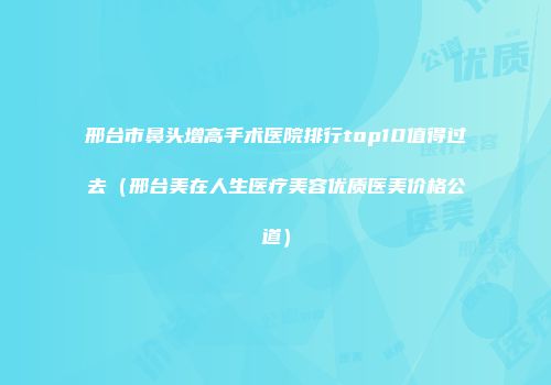 邢台市鼻头增高手术医院排行top10值得过去（邢台美在人生医疗美容优质医美价格公道）