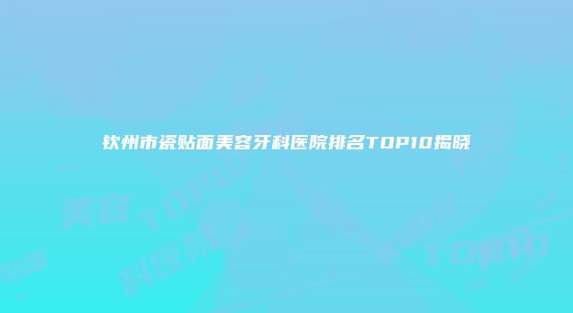 钦州市瓷贴面美容牙科医院排名TOP10揭晓