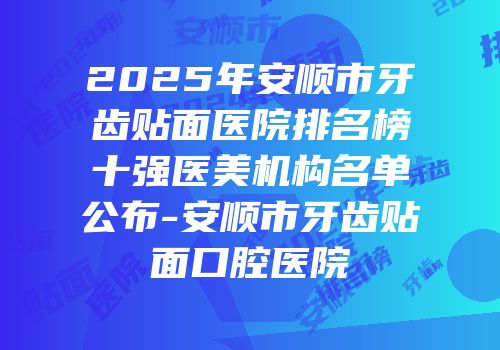 2025年安顺市牙齿贴面医院排名榜十强医美机构名单公布-安顺市牙齿贴面口腔医院