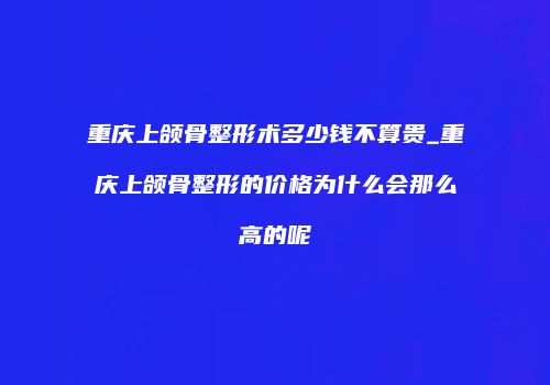 重庆上颌骨整形术多少钱不算贵_重庆上颌骨整形的价格为什么会那么高的呢