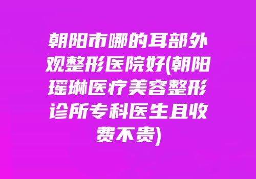 朝阳市哪的耳部外观整形医院好(朝阳瑶琳医疗美容整形诊所专科医生且收费不贵)