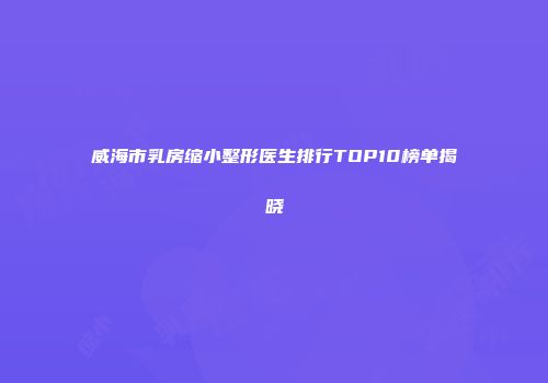 威海市乳房缩小整形医生排行TOP10榜单揭晓