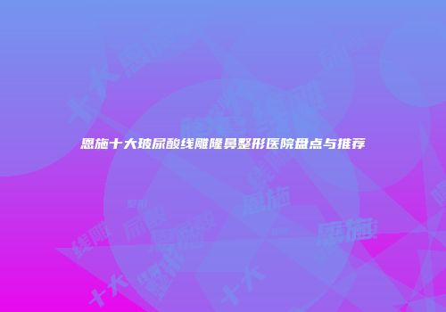 恩施十大玻尿酸线雕隆鼻整形医院盘点与推荐