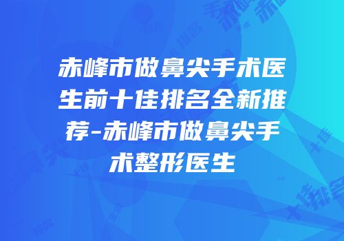 赤峰市做鼻尖手术医生前十佳排名全新推荐-赤峰市做鼻尖手术整形医生