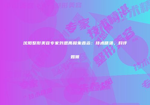 沈阳整形美容专家刘思禹和朱鑫淼：技术精湛，好评如潮