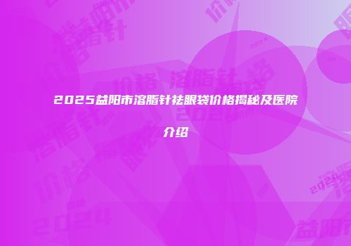 2025益阳市溶脂针祛眼袋价格揭秘及医院介绍