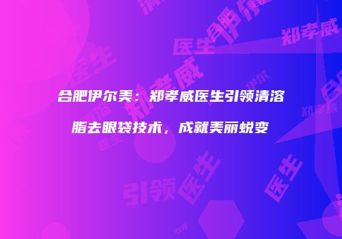 合肥伊尔美：郑孝威医生引领清溶脂去眼袋技术，成就美丽蜕变