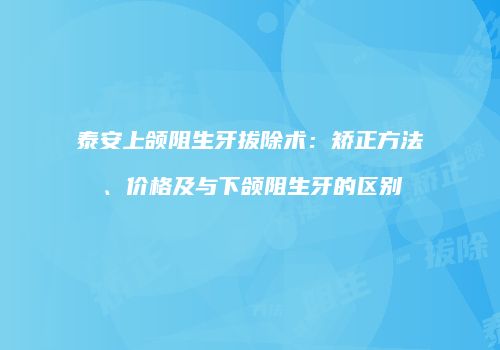 泰安上颌阻生牙拔除术：矫正方法、价格及与下颌阻生牙的区别