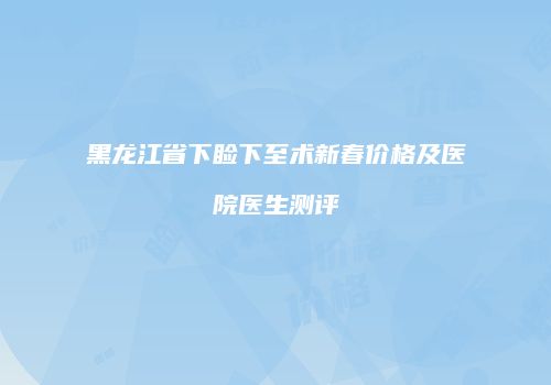 黑龙江省下睑下至术新春价格及医院医生测评
