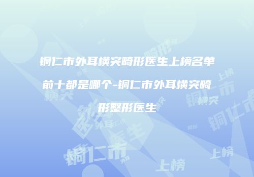 铜仁市外耳横突畸形医生上榜名单前十都是哪个-铜仁市外耳横突畸形整形医生