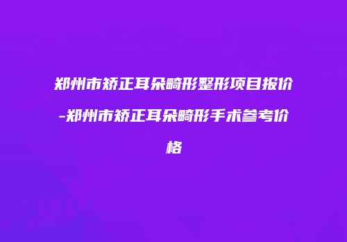 郑州市矫正耳朵畸形整形项目报价-郑州市矫正耳朵畸形手术参考价格