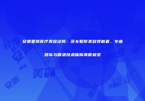 安源星悦医疗美容诊所：萍乡整形美容领航者，专业团队与精湛技术保障美丽蜕变
