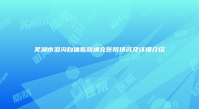 芜湖市泪沟自体脂肪填充医院排名及详细介绍