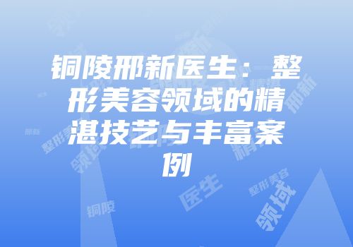 铜陵邢新医生：整形美容领域的精湛技艺与丰富案例