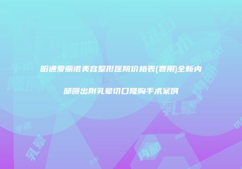 昭通爱丽诺美容整形医院价格表(费用)全新内部曝出附乳晕切口隆胸手术案例