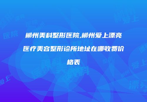 郴州美科整形医院,郴州爱上漂亮医疗美容整形诊所地址在哪收费价格表