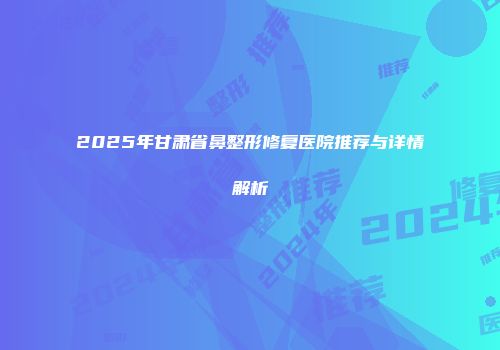 2025年甘肃省鼻整形修复医院推荐与详情解析
