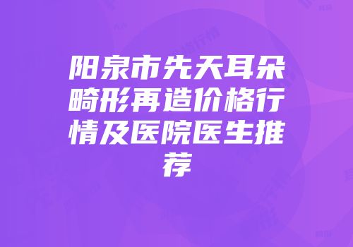 阳泉市先天耳朵畸形再造价格行情及医院医生推荐