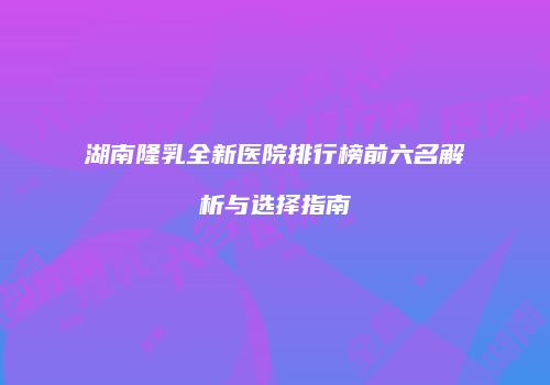 湖南隆乳全新医院排行榜前六名解析与选择指南