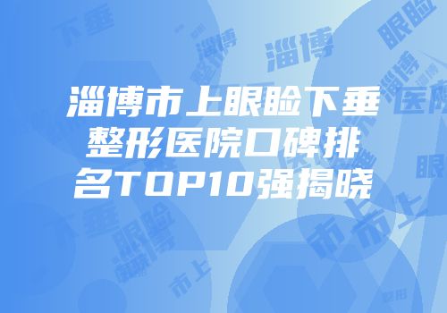 淄博市上眼睑下垂整形医院口碑排名TOP10强揭晓