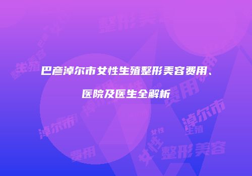 巴彦淖尔市女性生殖整形美容费用、医院及医生全解析