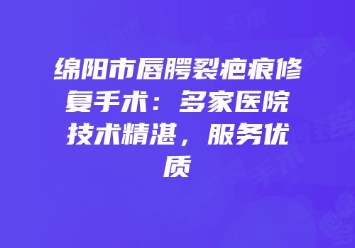 绵阳市唇腭裂疤痕修复手术：多家医院技术精湛，服务优质