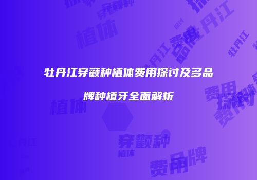 牡丹江穿颧种植体费用探讨及多品牌种植牙全面解析