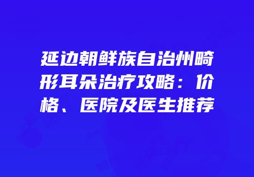 延边朝鲜族自治州畸形耳朵治疗攻略：价格、医院及医生推荐