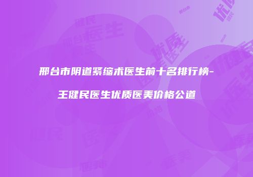 邢台市阴道紧缩术医生前十名排行榜-王健民医生优质医美价格公道