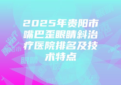 2025年贵阳市嘴巴歪眼睛斜治疗医院排名及技术特点