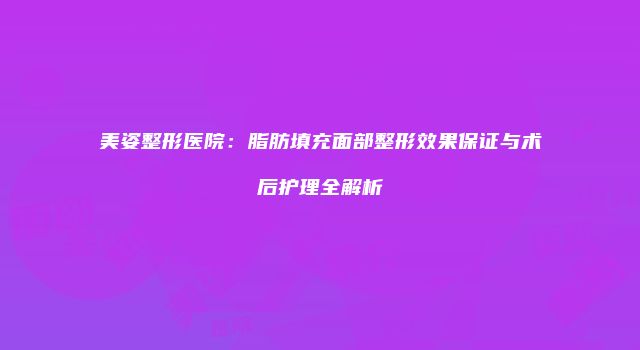美姿整形医院：脂肪填充面部整形效果保证与术后护理全解析