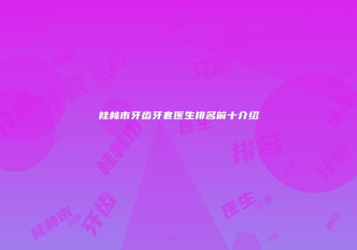 桂林市牙齿牙套医生排名前十介绍
