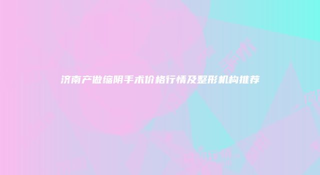 济南产做缩阴手术价格行情及整形机构推荐