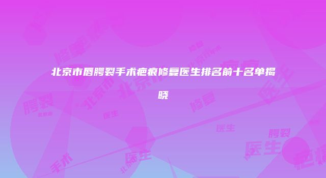 北京市唇腭裂手术疤痕修复医生排名前十名单揭晓