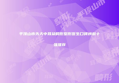 平顶山市先天中耳朵畸形整形医生口碑榜前十强推荐