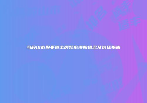 马鞍山市保妥适丰唇整形医院排名及选择指南