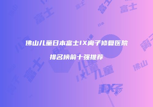 佛山儿童日本富士IX离子修复医院排名榜前十强推荐