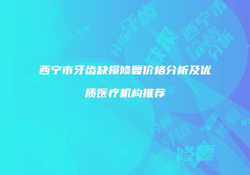 西宁市牙齿缺损修复价格分析及优质医疗机构推荐