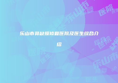 乐山市鼻缺损修复医院及医生综合介绍