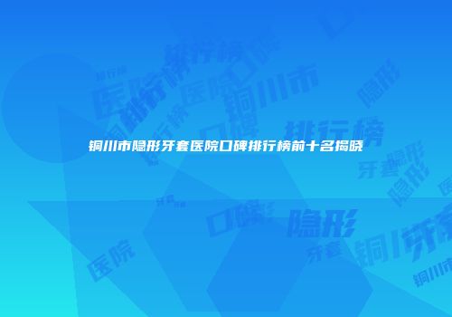 铜川市隐形牙套医院口碑排行榜前十名揭晓
