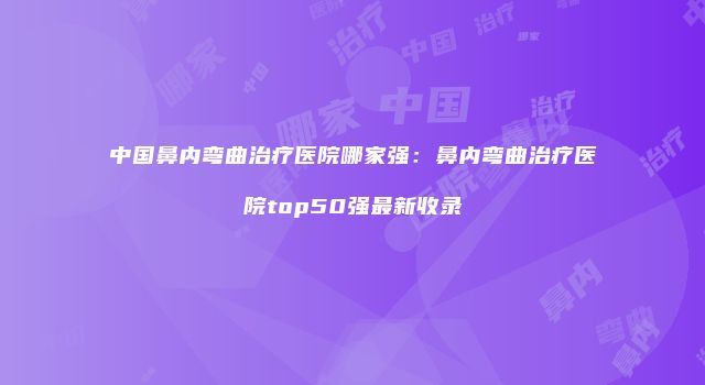 中国鼻内弯曲治疗医院哪家强：鼻内弯曲治疗医院top50强最新收录