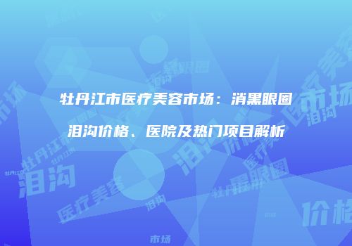 牡丹江市医疗美容市场：消黑眼圈泪沟价格、医院及热门项目解析