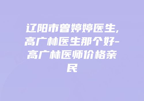 辽阳市曾婷婷医生,高广林医生那个好-高广林医师价格亲民